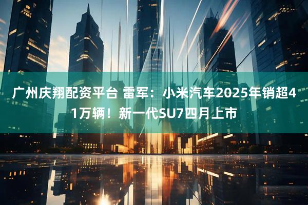 广州庆翔配资平台 雷军：小米汽车2025年销超41万辆！新一代SU7四月上市