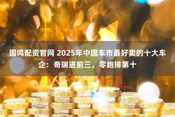 国鸣配资官网 2025年中国车市最好卖的十大车企：奇瑞进前三，零跑排第十