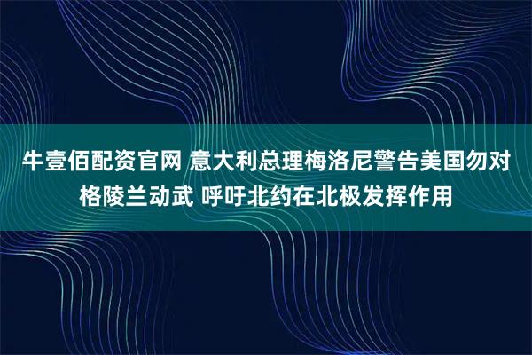 牛壹佰配资官网 意大利总理梅洛尼警告美国勿对格陵兰动武 呼吁北约在北极发挥作用
