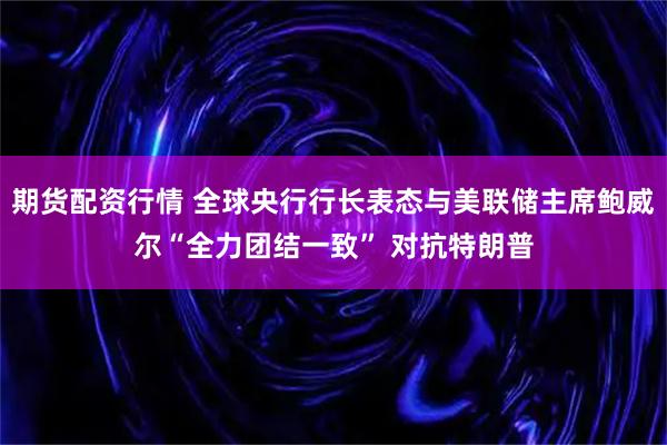 期货配资行情 全球央行行长表态与美联储主席鲍威尔“全力团结一致” 对抗特朗普
