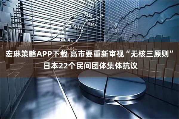 宏琳策略APP下载 高市要重新审视“无核三原则” 日本22个民间团体集体抗议