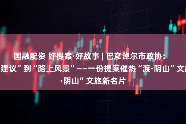 国融配资 好提案·好故事 | 巴彦淖尔市政协： 从“纸上建议”到“路上风景”——一份提案催热“渡·阴山”文旅新名片