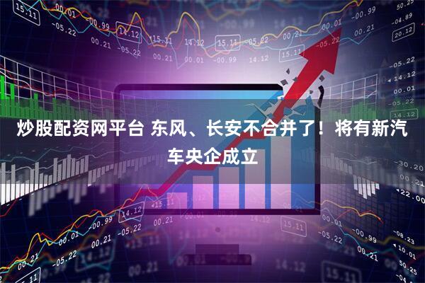炒股配资网平台 东风、长安不合并了！将有新汽车央企成立