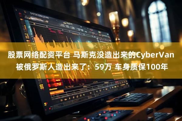 股票网络配资平台 马斯克没造出来的CyberVan 被俄罗斯人造出来了：59万 车身质保100年