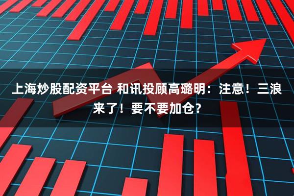 上海炒股配资平台 和讯投顾高璐明：注意！三浪来了！要不要加仓？