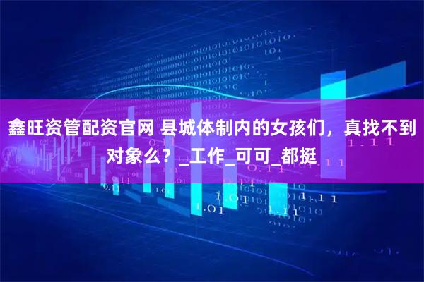 鑫旺资管配资官网 县城体制内的女孩们，真找不到对象么？_工作_可可_都挺