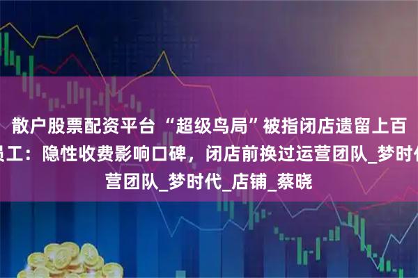 散户股票配资平台 “超级鸟局”被指闭店遗留上百只动物，前员工：隐性收费影响口碑，闭店前换过运营团队_梦时代_店铺_蔡晓