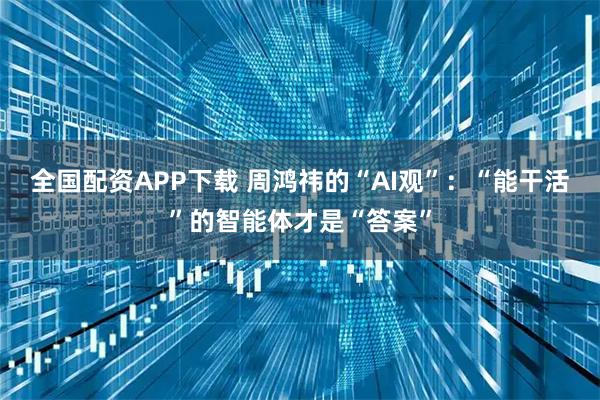 全国配资APP下载 周鸿祎的“AI观”：“能干活”的智能体才是“答案”