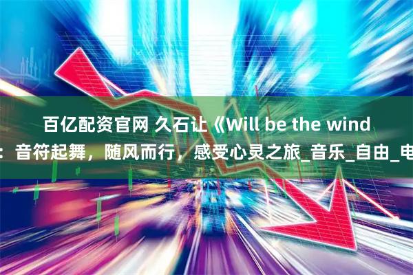 百亿配资官网 久石让《Will be the wind》：音符起舞，随风而行，感受心灵之旅_音乐_自由_电影