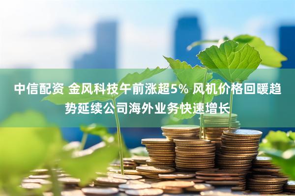 中信配资 金风科技午前涨超5% 风机价格回暖趋势延续公司海外业务快速增长