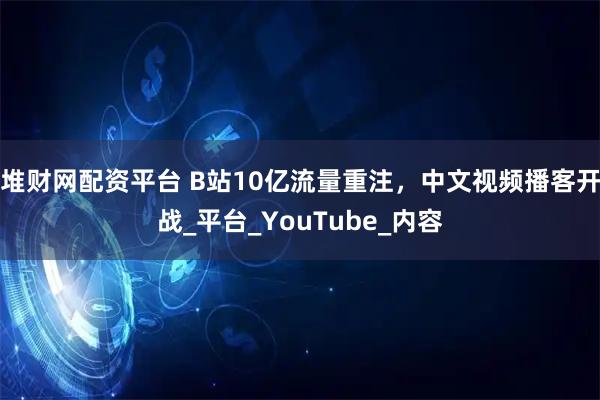 堆财网配资平台 B站10亿流量重注，中文视频播客开战_平台_YouTube_内容