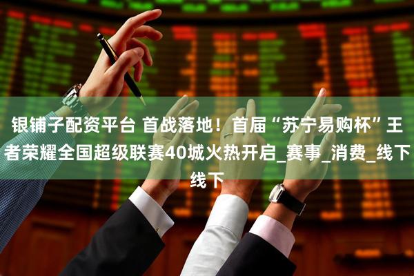银铺子配资平台 首战落地！首届“苏宁易购杯”王者荣耀全国超级联赛40城火热开启_赛事_消费_线下
