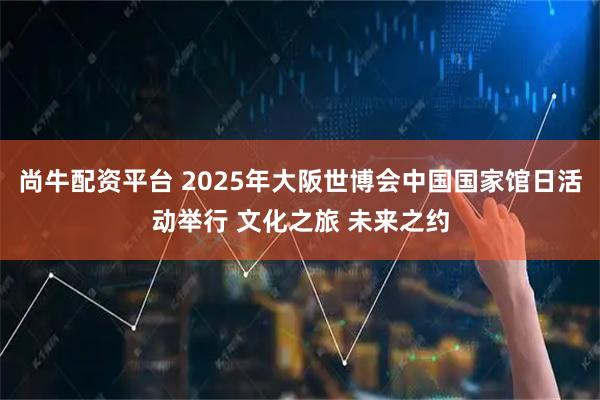 尚牛配资平台 2025年大阪世博会中国国家馆日活动举行 文化之旅 未来之约