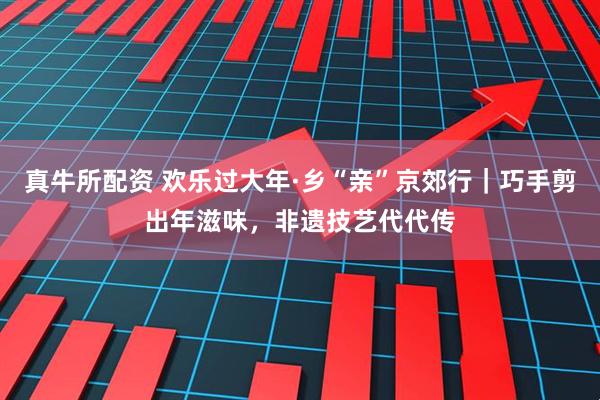 真牛所配资 欢乐过大年·乡“亲”京郊行｜巧手剪出年滋味，非遗技艺代代传