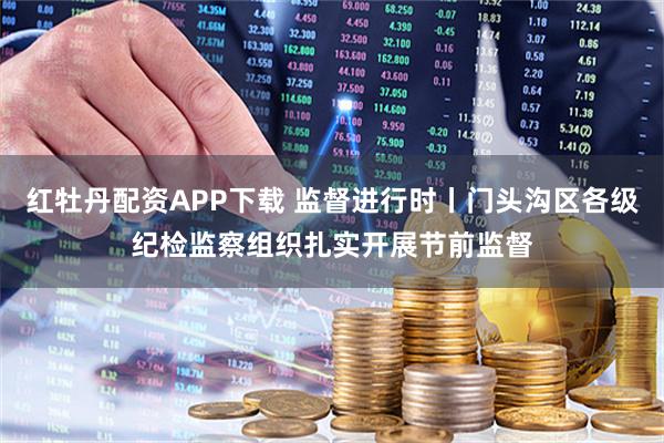 红牡丹配资APP下载 监督进行时丨门头沟区各级纪检监察组织扎实开展节前监督