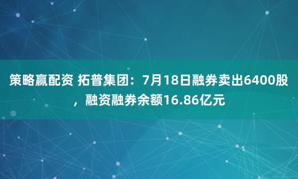 策略赢配资 拓普集团：7月18日融券卖出6400股，融资融券余额16.86亿元