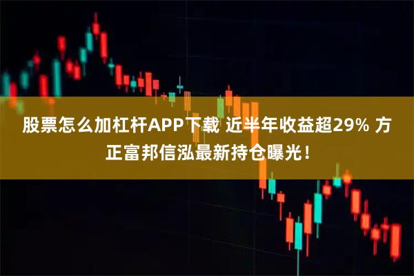 股票怎么加杠杆APP下载 近半年收益超29% 方正富邦信泓最新持仓曝光！