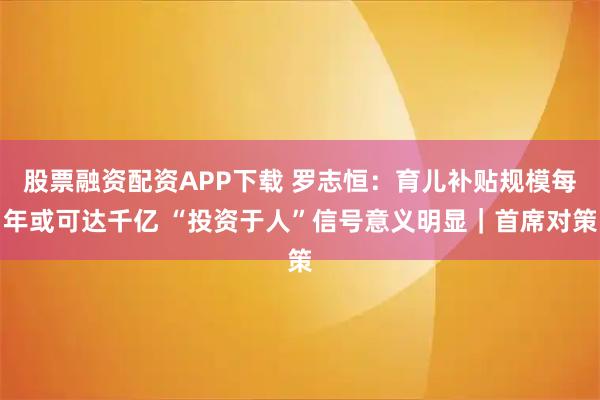 股票融资配资APP下载 罗志恒：育儿补贴规模每年或可达千亿 “投资于人”信号意义明显｜首席对策