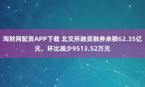 淘财网配资APP下载 北交所融资融券余额62.35亿元，环比减少9513.52万元