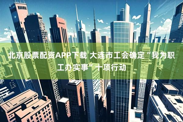 北京股票配资APP下载 大连市工会确定“我为职工办实事”十项行动