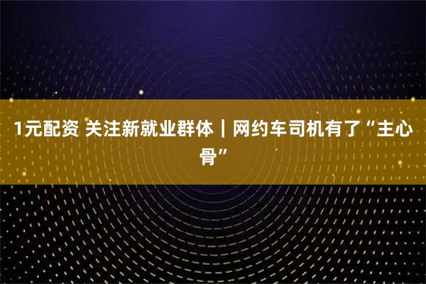 1元配资 关注新就业群体｜网约车司机有了“主心骨”