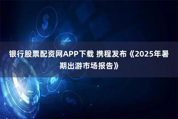 银行股票配资网APP下载 携程发布《2025年暑期出游市场报告》