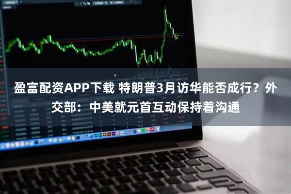 盈富配资APP下载 特朗普3月访华能否成行？外交部：中美就元首互动保持着沟通