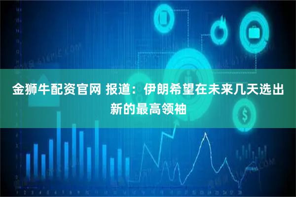 金狮牛配资官网 报道：伊朗希望在未来几天选出新的最高领袖