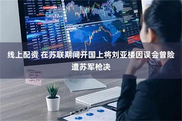 线上配资 在苏联期间开国上将刘亚楼因误会曾险遭苏军枪决