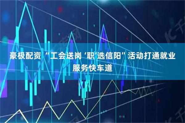 豪极配资 “工会送岗 ‘职’选信阳”活动打通就业服务快车道