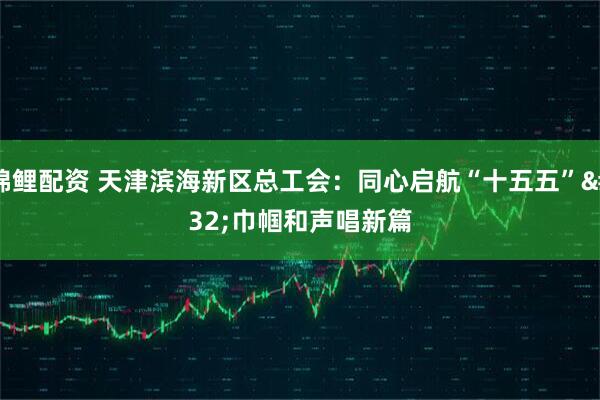 锦鲤配资 天津滨海新区总工会：同心启航“十五五” 巾帼和声唱新篇