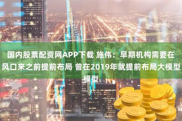 国内股票配资网APP下载 施伟：早期机构需要在风口来之前提前布局 曾在2019年就提前布局大模型