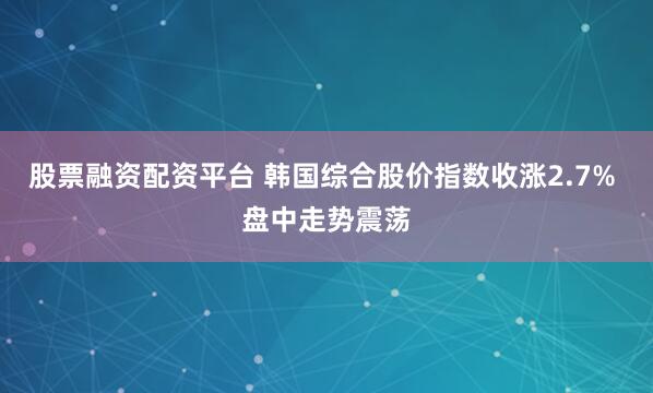 股票融资配资平台 韩国综合股价指数收涨2.7% 盘中走势震荡