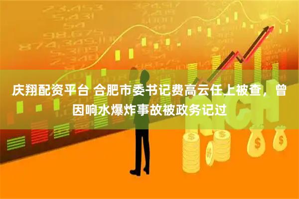 庆翔配资平台 合肥市委书记费高云任上被查，曾因响水爆炸事故被政务记过