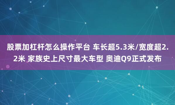 股票加杠杆怎么操作平台 车长超5.3米/宽度超2.2米 家族史上尺寸最大车型 奥迪Q9正式发布