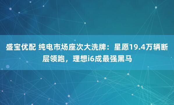 盛宝优配 纯电市场座次大洗牌:星愿19.4万辆断层领跑,理想i6成最强黑马
